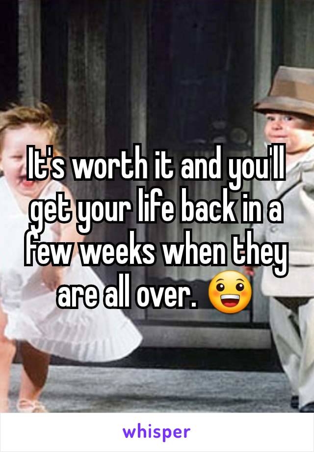 It's worth it and you'll get your life back in a few weeks when they are all over. 😀