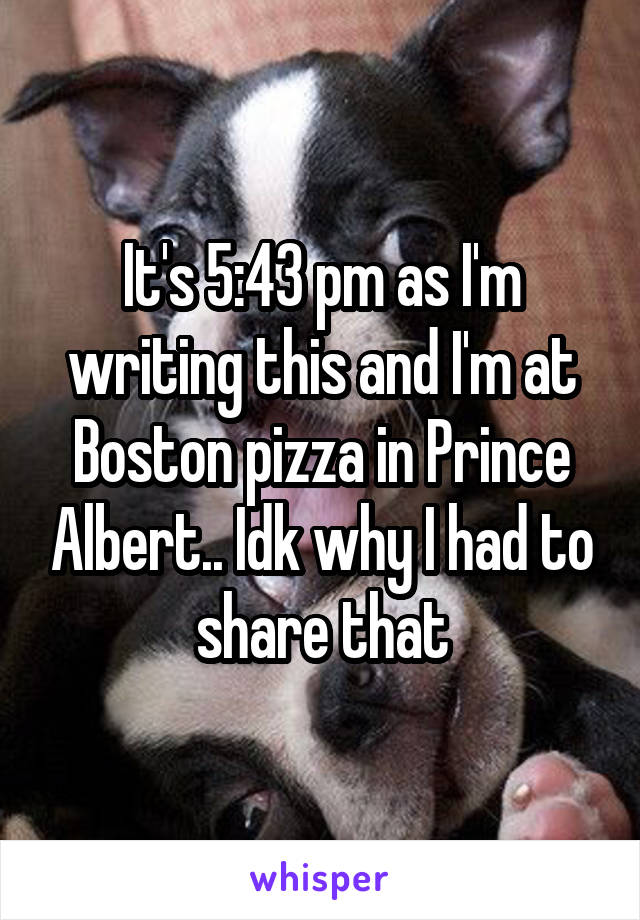 It's 5:43 pm as I'm writing this and I'm at Boston pizza in Prince Albert.. Idk why I had to share that