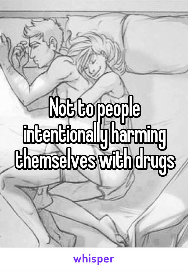 Not to people intentionally harming themselves with drugs