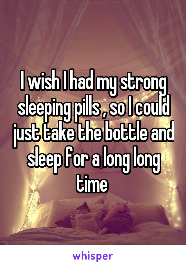 I wish I had my strong sleeping pills , so I could just take the bottle and sleep for a long long time 