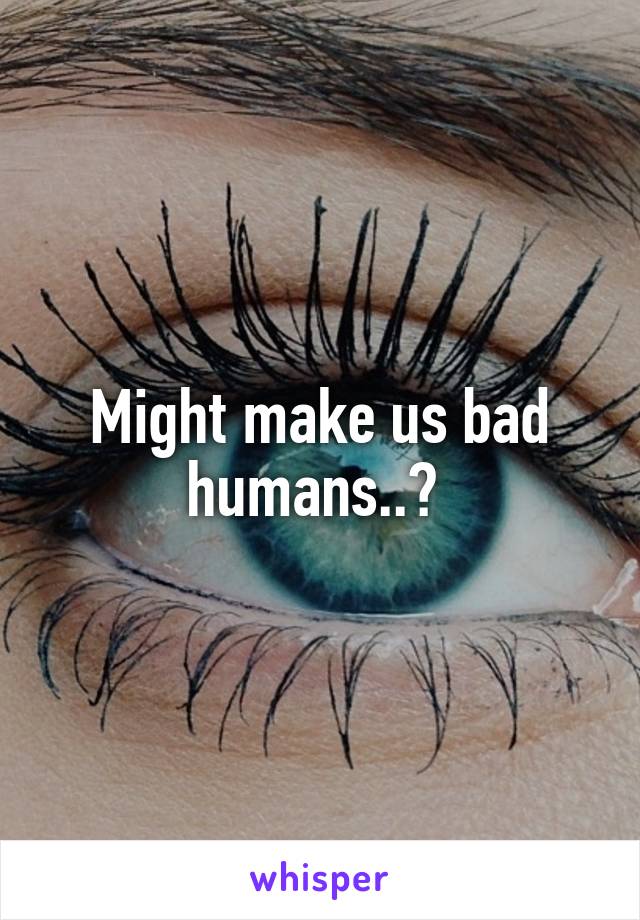 Might make us bad humans..? 