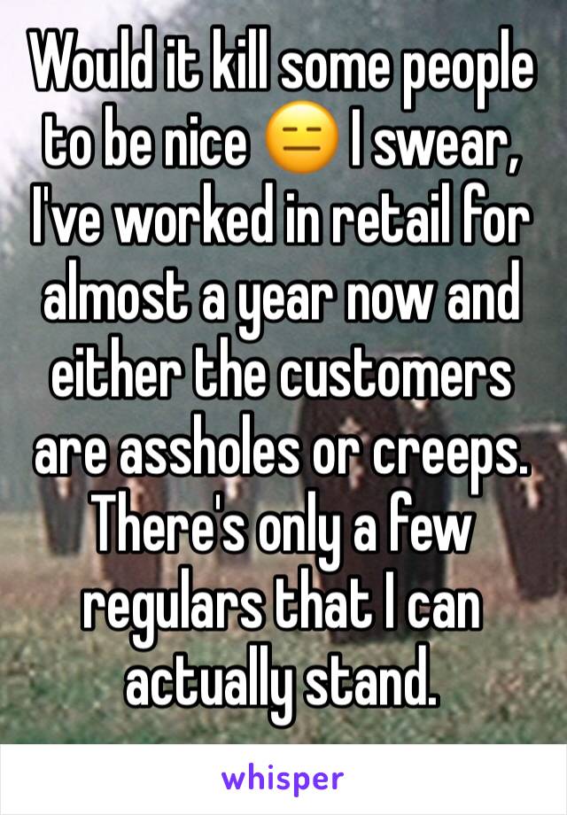 Would it kill some people to be nice 😑 I swear, I've worked in retail for almost a year now and either the customers are assholes or creeps. There's only a few regulars that I can actually stand.