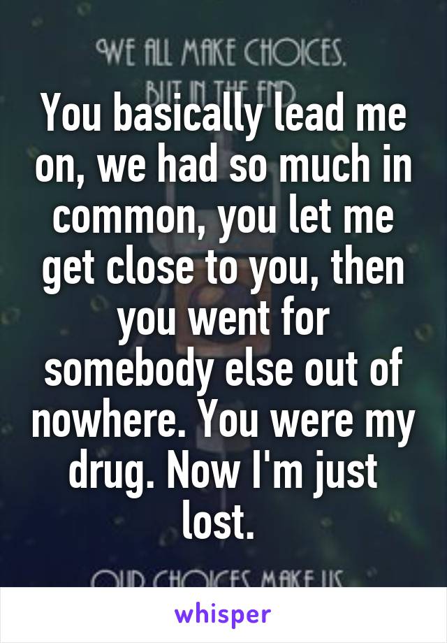You basically lead me on, we had so much in common, you let me get close to you, then you went for somebody else out of nowhere. You were my drug. Now I'm just lost. 