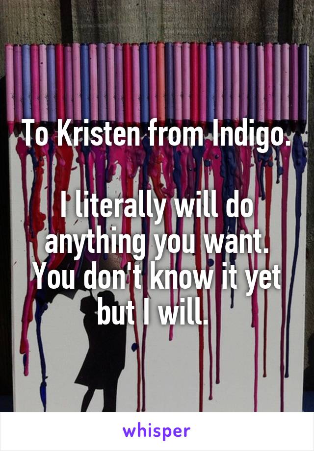 To Kristen from Indigo. 
I literally will do anything you want. You don't know it yet but I will. 