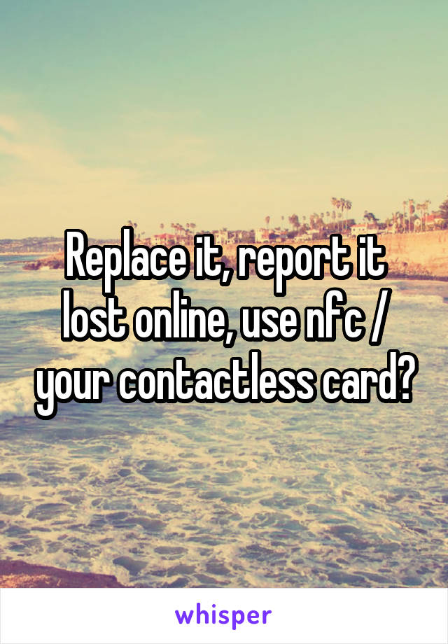 Replace it, report it lost online, use nfc / your contactless card?