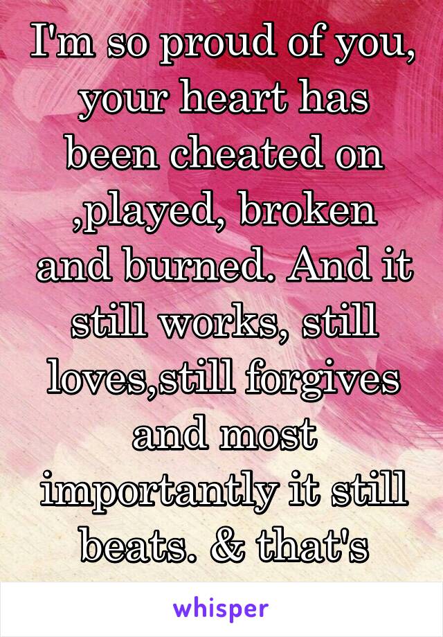 I'm so proud of you, your heart has been cheated on ,played, broken and burned. And it still works, still loves,still forgives and most importantly it still beats. & that's called being brave
