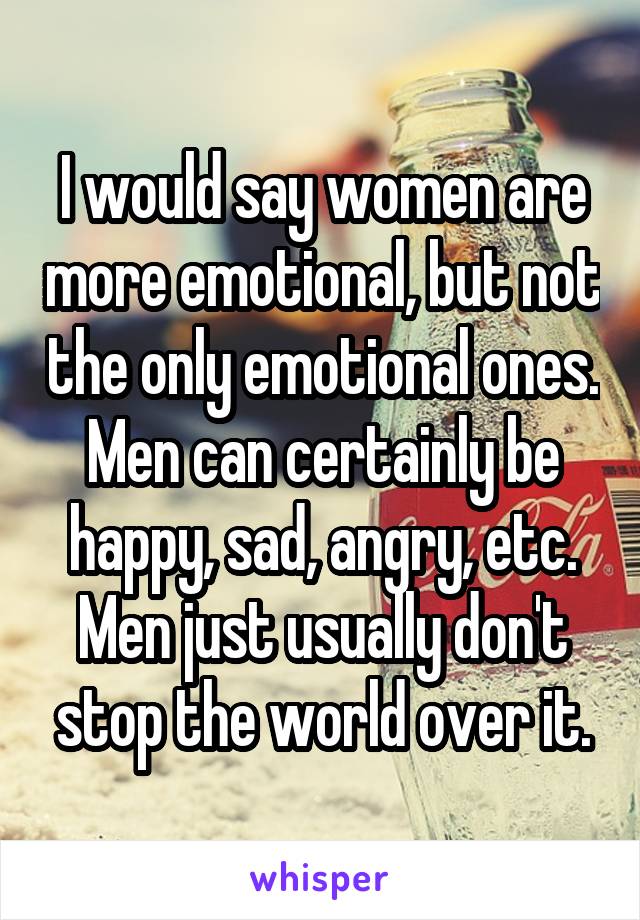 I would say women are more emotional, but not the only emotional ones. Men can certainly be happy, sad, angry, etc. Men just usually don't stop the world over it.