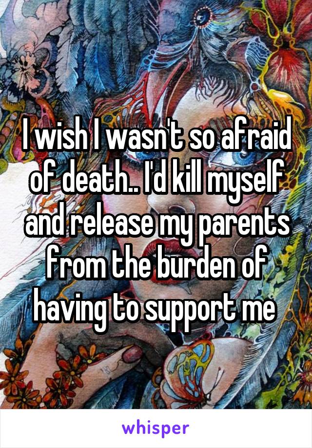 I wish I wasn't so afraid of death.. I'd kill myself and release my parents from the burden of having to support me 