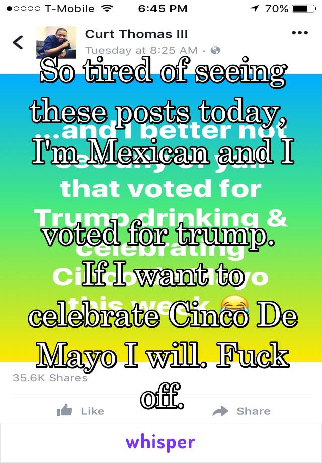 So tired of seeing these posts today, 
I'm Mexican and I 
voted for trump. 
If I want to celebrate Cinco De Mayo I will. Fuck off.