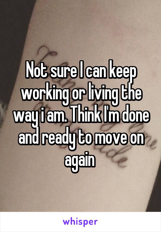 Not sure I can keep working or living the way i am. Think I'm done and ready to move on again 