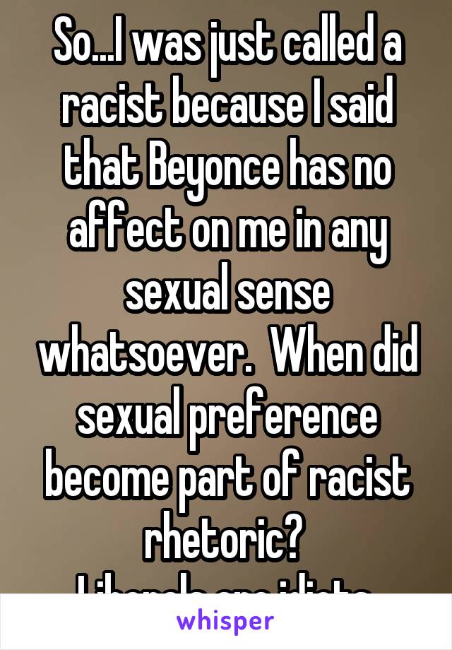 So...I was just called a racist because I said that Beyonce has no affect on me in any sexual sense whatsoever.  When did sexual preference become part of racist rhetoric? 
Liberals are idiots.