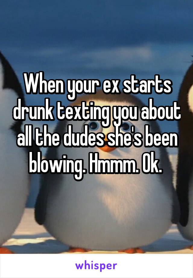 When your ex starts drunk texting you about all the dudes she's been blowing. Hmmm. Ok. 
