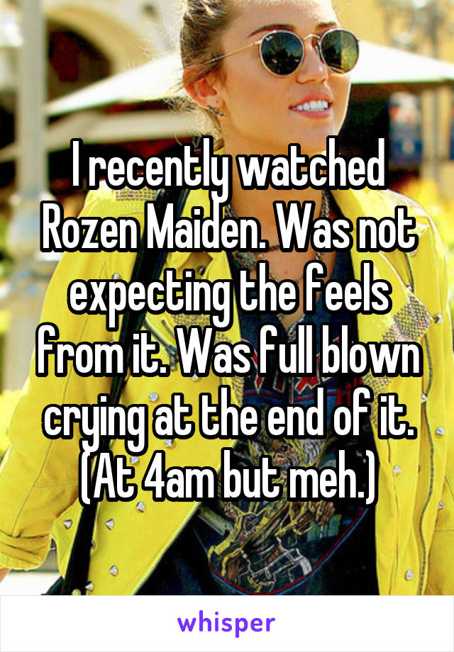 I recently watched Rozen Maiden. Was not expecting the feels from it. Was full blown crying at the end of it. (At 4am but meh.)