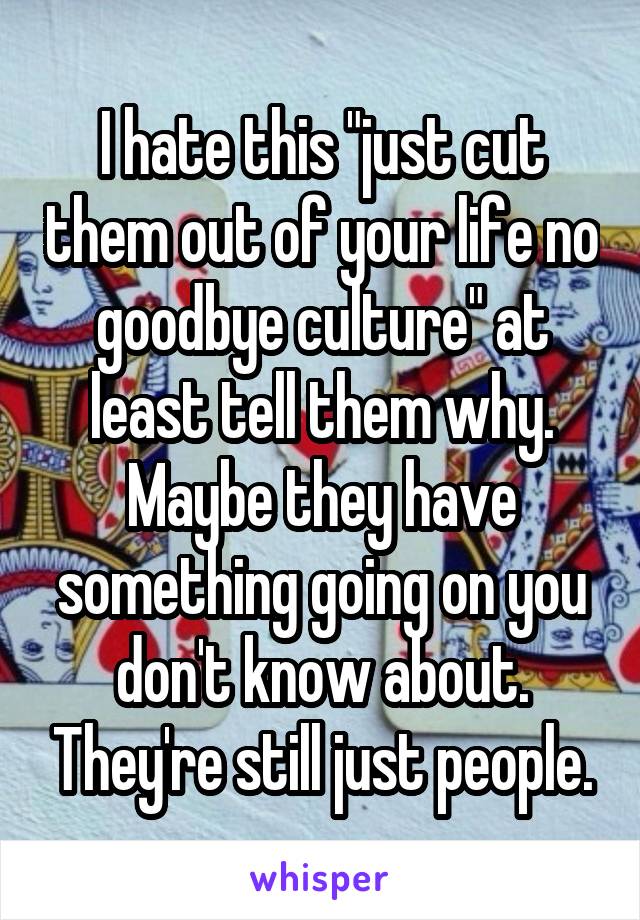 I hate this "just cut them out of your life no goodbye culture" at least tell them why. Maybe they have something going on you don't know about. They're still just people.