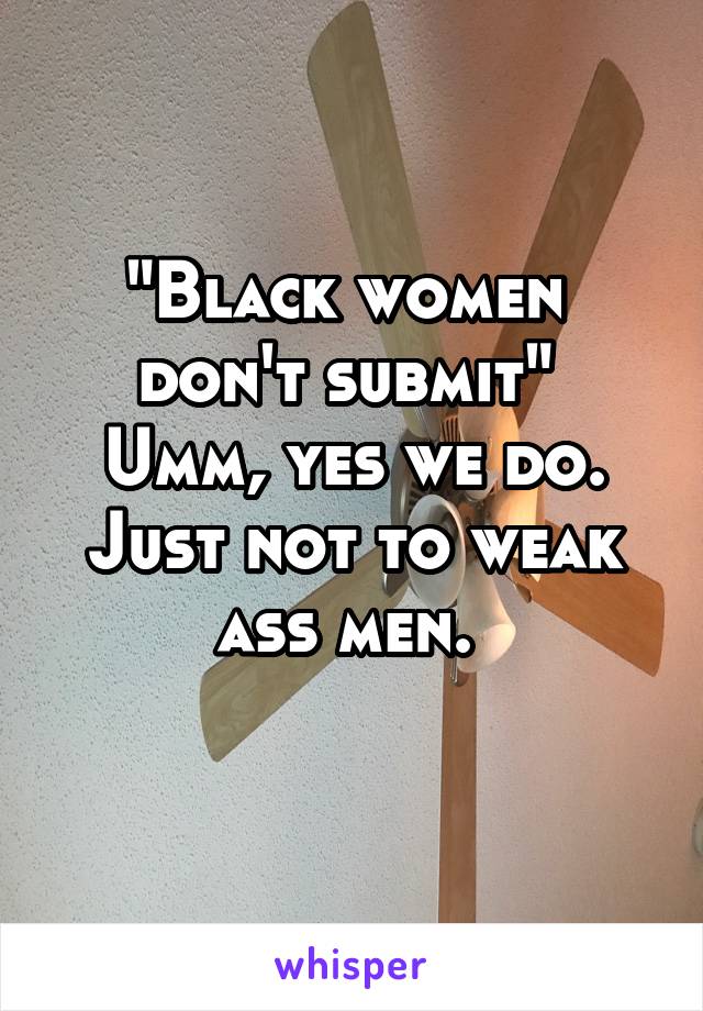 "Black women 
don't submit" 
Umm, yes we do. Just not to weak ass men. 
