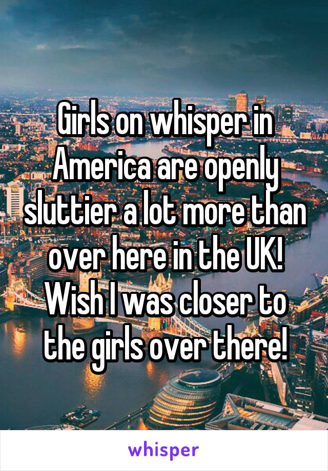 Girls on whisper in America are openly sluttier a lot more than over here in the UK! Wish I was closer to the girls over there!