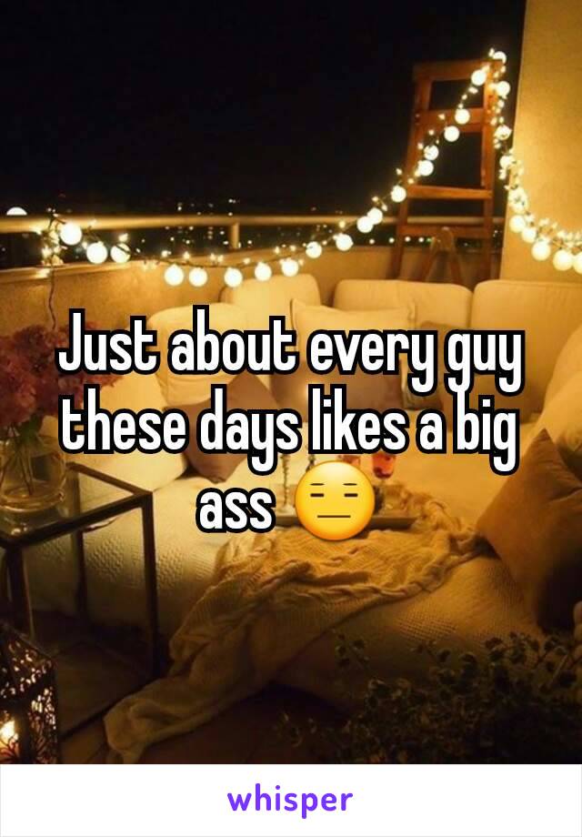 Just about every guy these days likes a big ass 😑