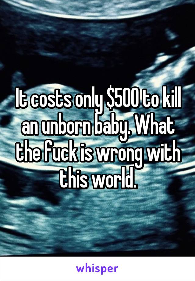 It costs only $500 to kill an unborn baby. What the fuck is wrong with this world.