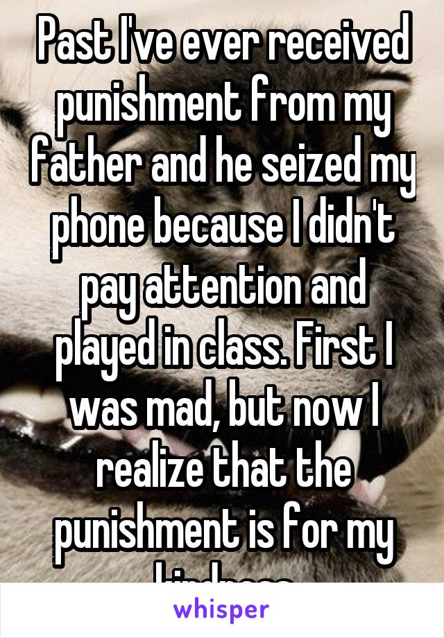 Past I've ever received punishment from my father and he seized my phone because I didn't pay attention and played in class. First I was mad, but now I realize that the punishment is for my kindness
