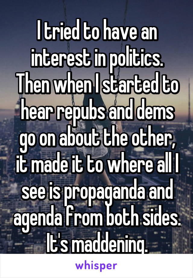 I tried to have an interest in politics. Then when I started to hear repubs and dems go on about the other, it made it to where all I see is propaganda and agenda from both sides. It's maddening.