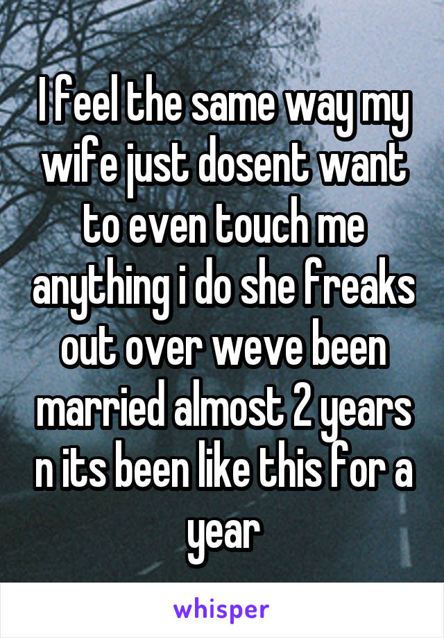 I feel the same way my wife just dosent want to even touch me anything i do she freaks out over weve been married almost 2 years n its been like this for a year