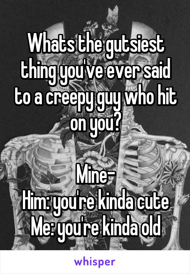 Whats the gutsiest thing you've ever said to a creepy guy who hit on you?

Mine-
Him: you're kinda cute
Me: you're kinda old