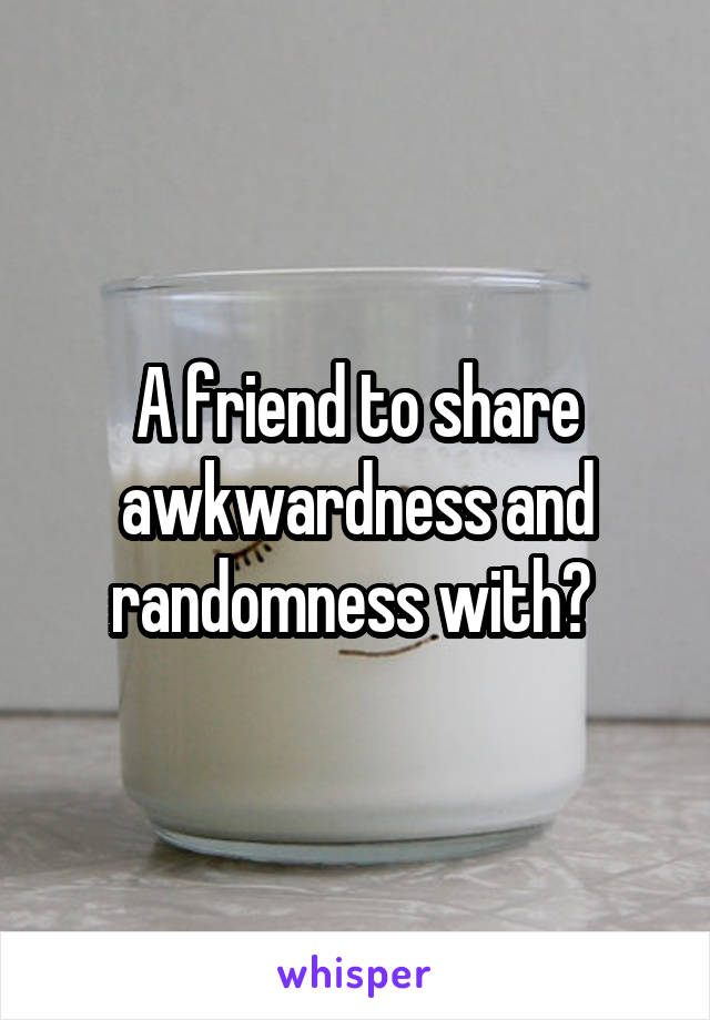 A friend to share awkwardness and randomness with? 