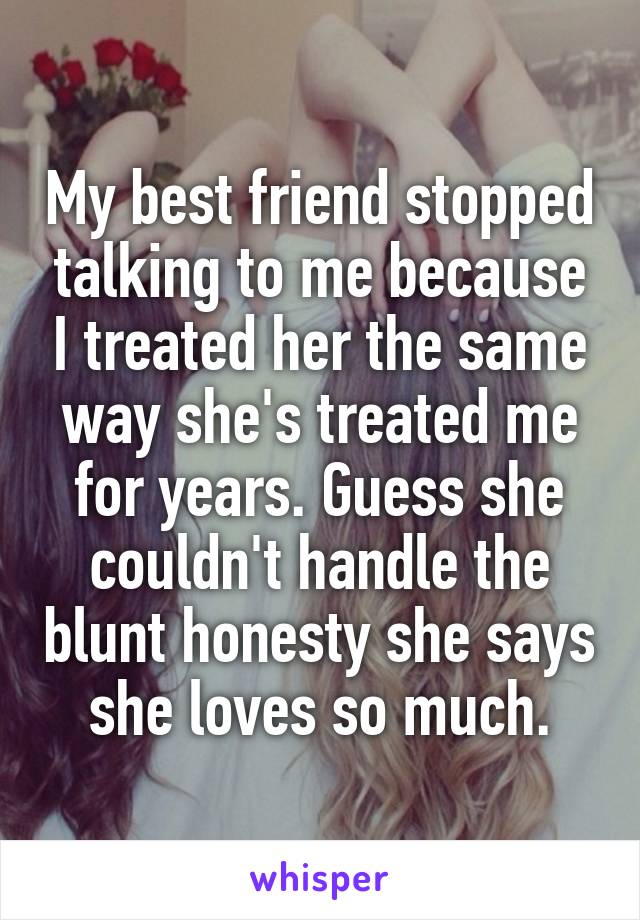 My best friend stopped talking to me because I treated her the same way she's treated me for years. Guess she couldn't handle the blunt honesty she says she loves so much.