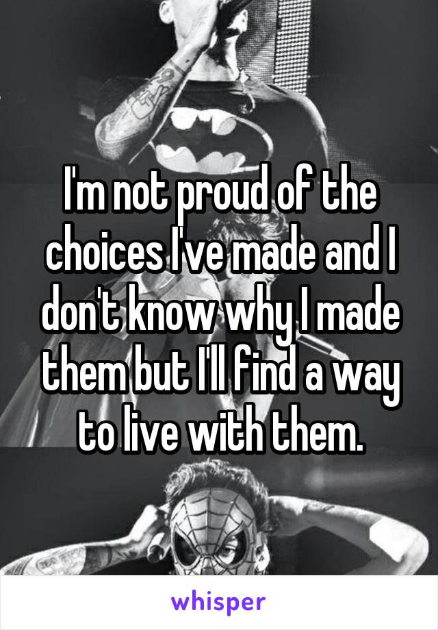 I'm not proud of the choices I've made and I don't know why I made them but I'll find a way to live with them.
