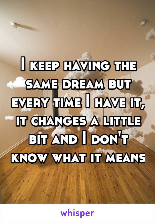 I keep having the same dream but every time I have it, it changes a little bit and I don't know what it means