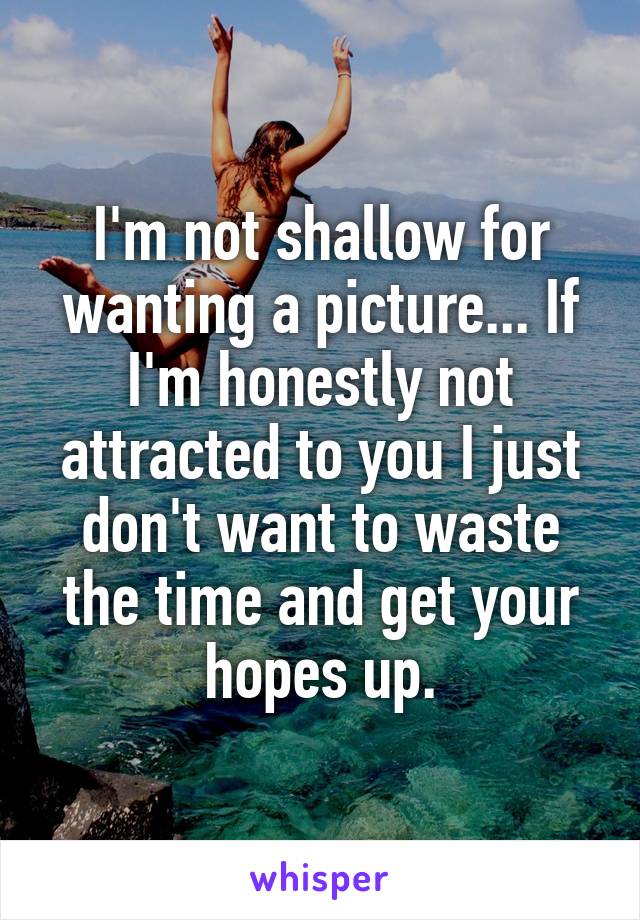 I'm not shallow for wanting a picture... If I'm honestly not attracted to you I just don't want to waste the time and get your hopes up.