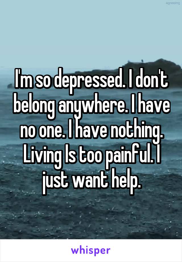 I'm so depressed. I don't belong anywhere. I have no one. I have nothing. Living Is too painful. I just want help.