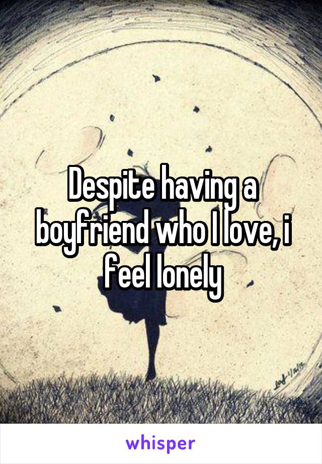 Despite having a boyfriend who I love, i feel lonely