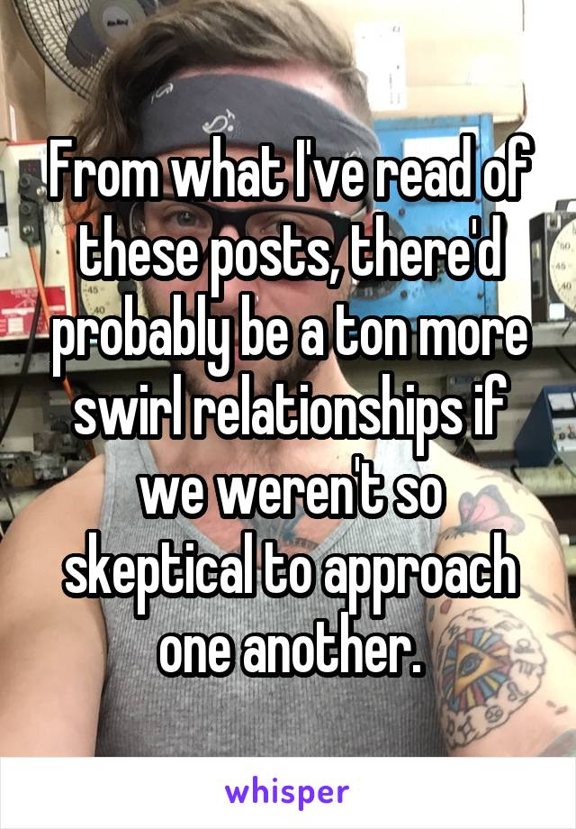 From what I've read of these posts, there'd probably be a ton more swirl relationships if we weren't so skeptical to approach one another.