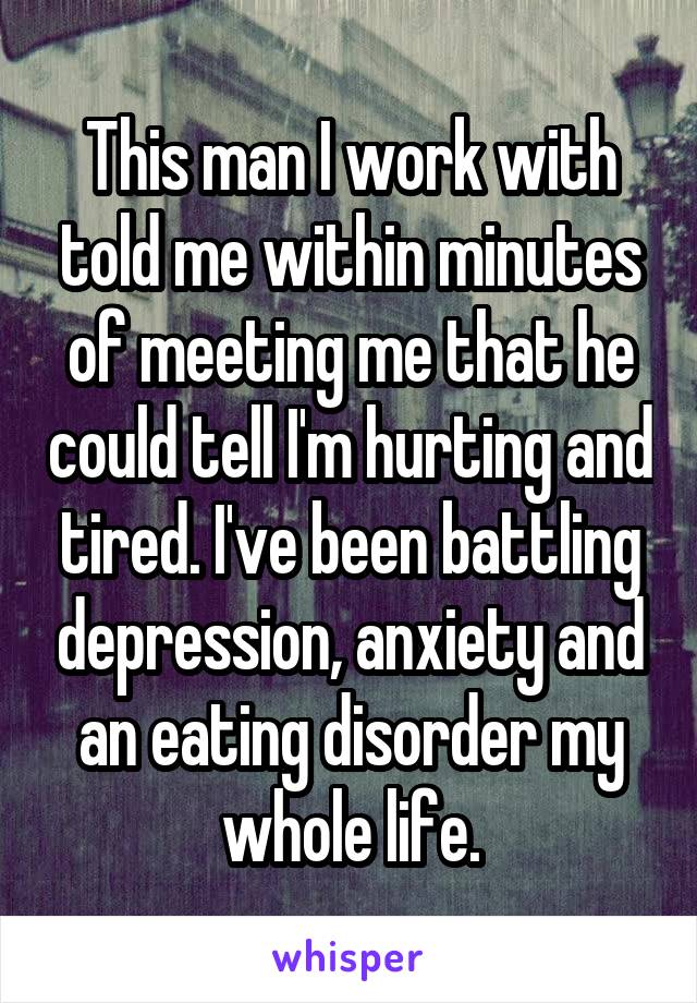This man I work with told me within minutes of meeting me that he could tell I'm hurting and tired. I've been battling depression, anxiety and an eating disorder my whole life.