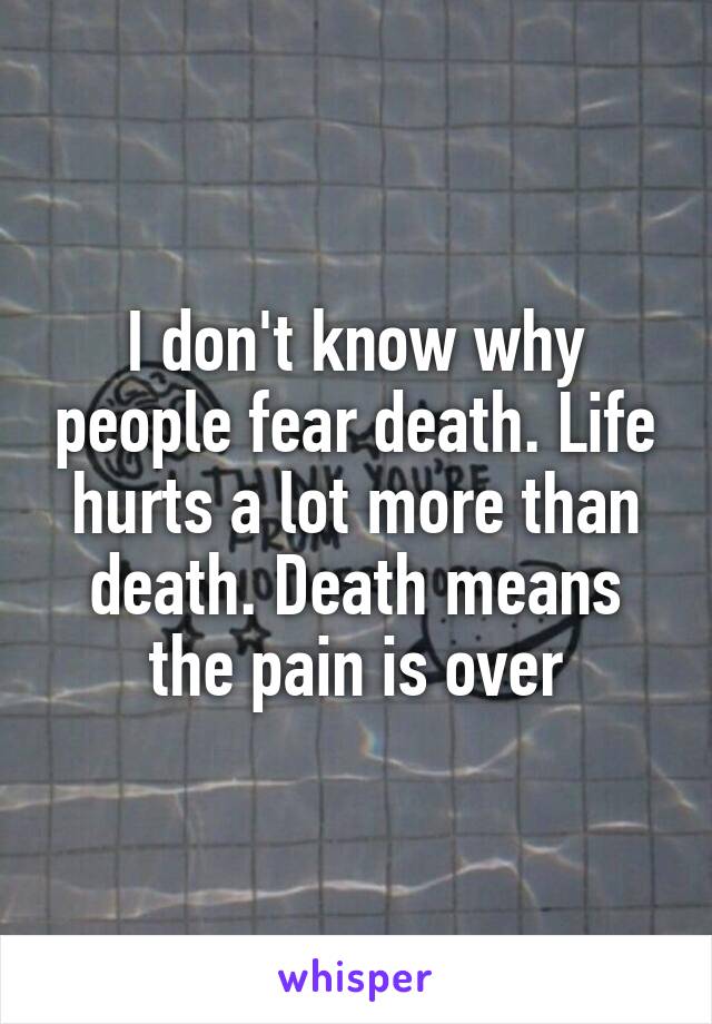 I don't know why people fear death. Life hurts a lot more than death. Death means the pain is over
