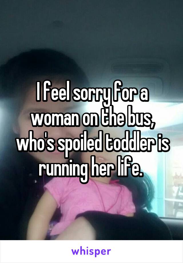 I feel sorry for a woman on the bus, who's spoiled toddler is running her life. 