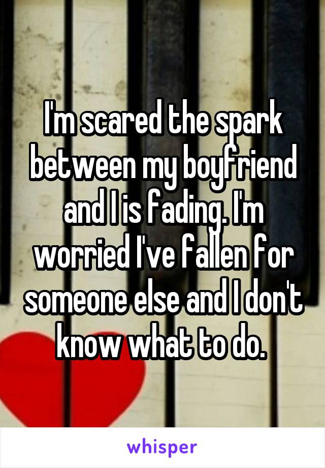 I'm scared the spark between my boyfriend and I is fading. I'm worried I've fallen for someone else and I don't know what to do. 