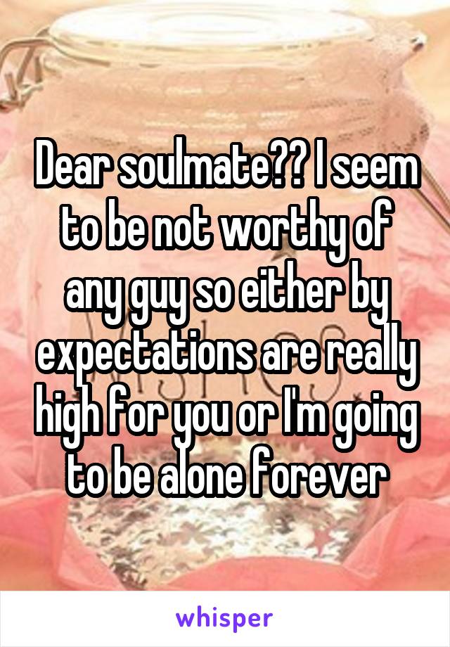 Dear soulmate?? I seem to be not worthy of any guy so either by expectations are really high for you or I'm going to be alone forever