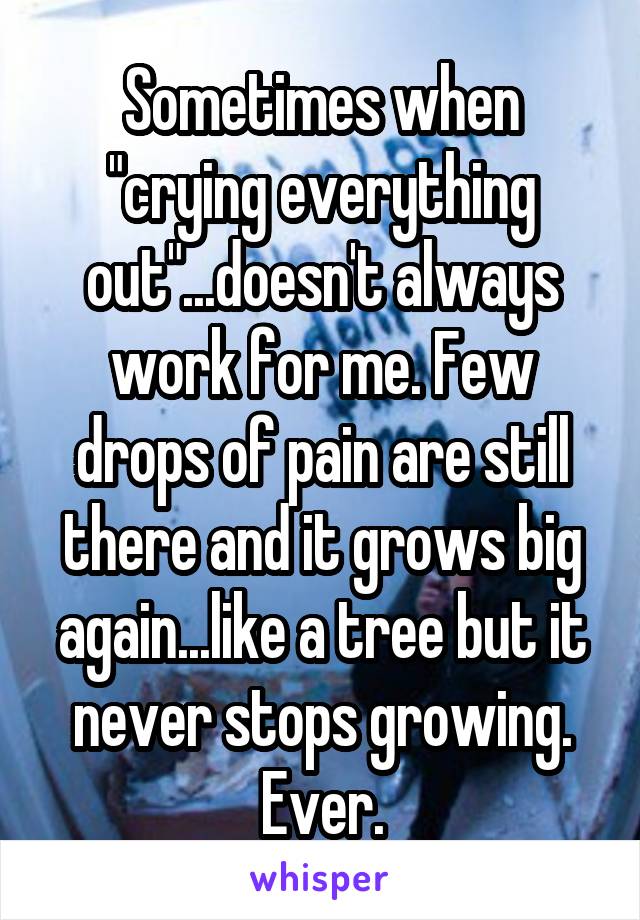 Sometimes when "crying everything out"...doesn't always work for me. Few drops of pain are still there and it grows big again...like a tree but it never stops growing. Ever.