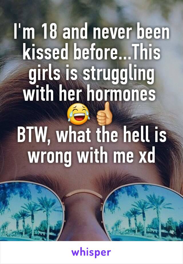 I'm 18 and never been kissed before...This girls is struggling with her hormones 
😂👍
BTW, what the hell is wrong with me xd