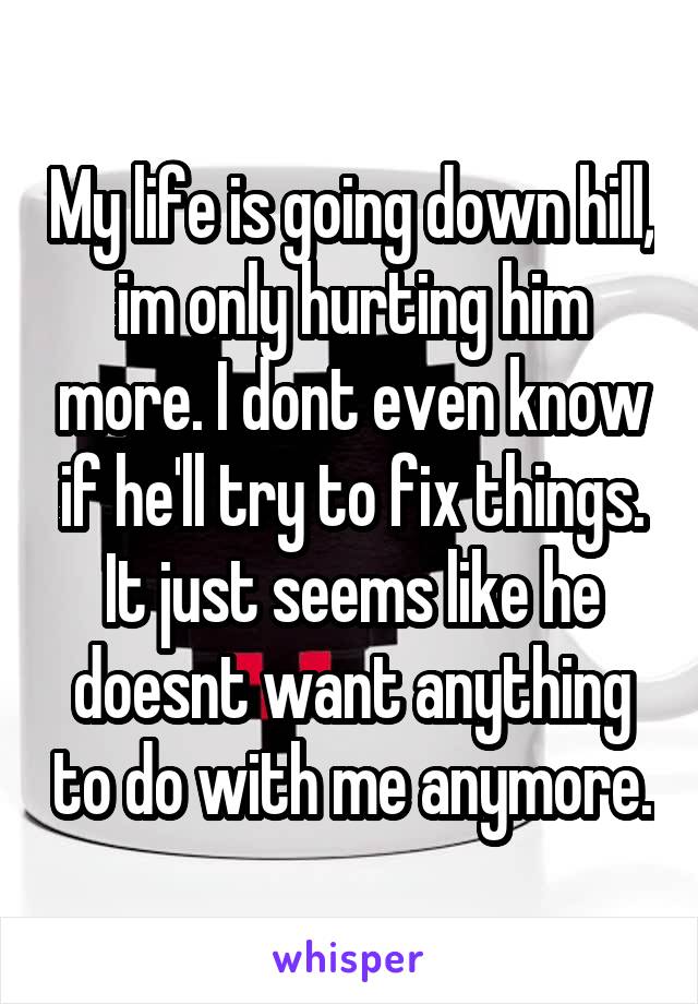 My life is going down hill, im only hurting him more. I dont even know if he'll try to fix things. It just seems like he doesnt want anything to do with me anymore.