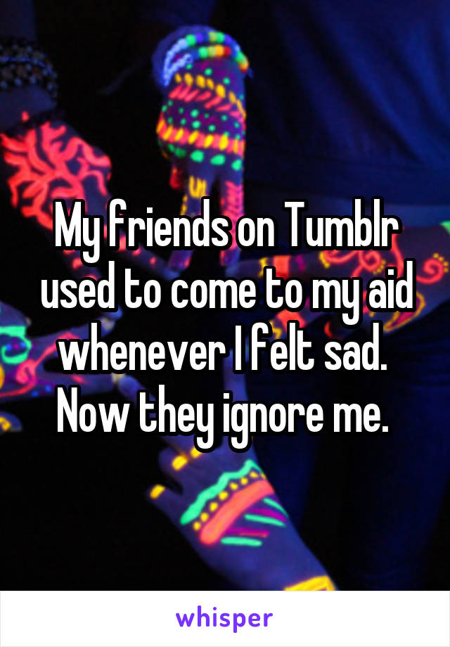My friends on Tumblr used to come to my aid whenever I felt sad. 
Now they ignore me. 