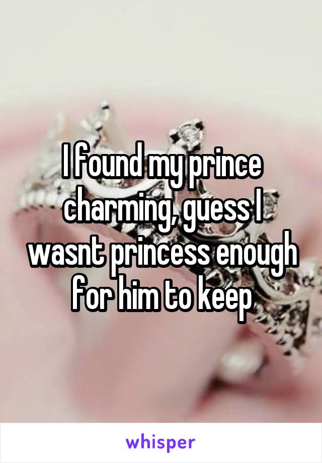I found my prince charming, guess I wasnt princess enough for him to keep