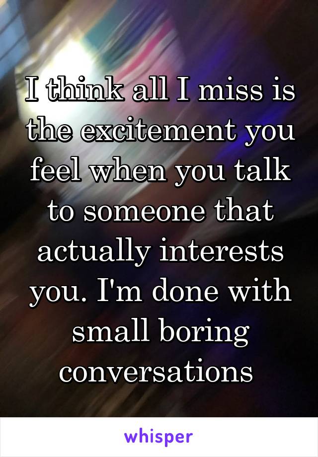 I think all I miss is the excitement you feel when you talk to someone that actually interests you. I'm done with small boring conversations 