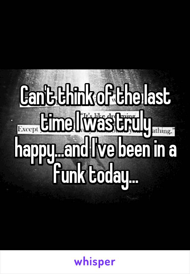 Can't think of the last time I was truly happy...and I've been in a funk today...