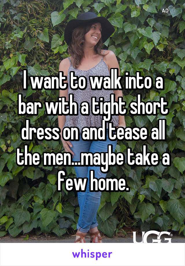 I want to walk into a bar with a tight short dress on and tease all the men...maybe take a few home.