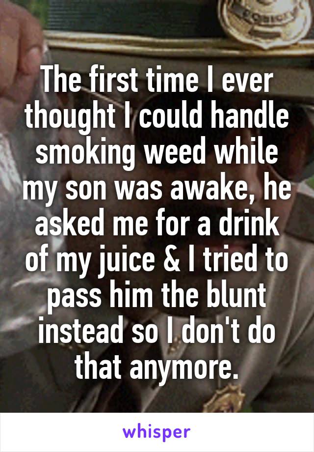 The first time I ever thought I could handle smoking weed while my son was awake, he asked me for a drink of my juice & I tried to pass him the blunt instead so I don't do that anymore.