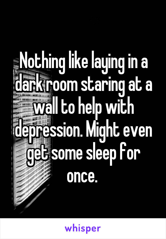  Nothing like laying in a dark room staring at a wall to help with depression. Might even get some sleep for once. 