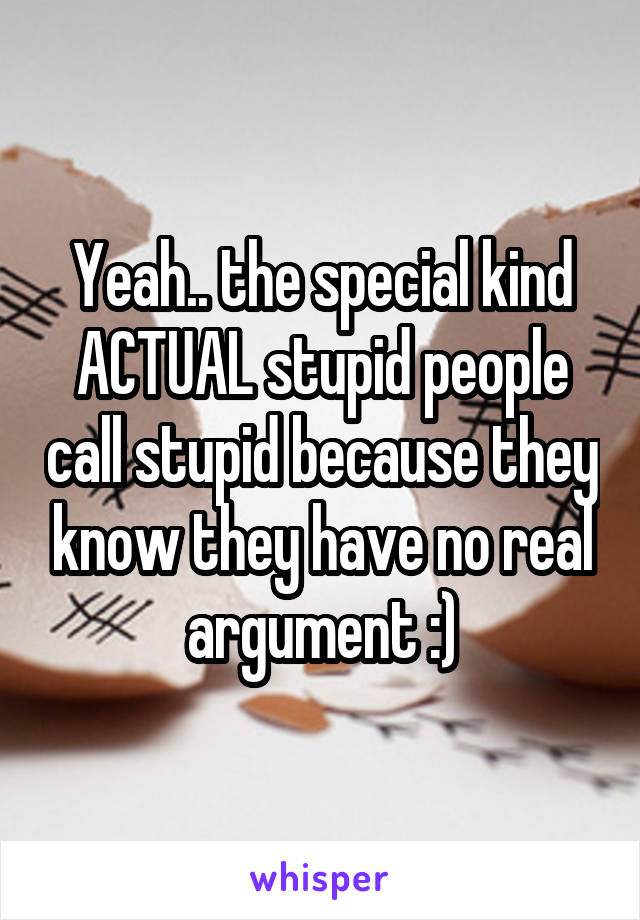 Yeah.. the special kind ACTUAL stupid people call stupid because they know they have no real argument :)